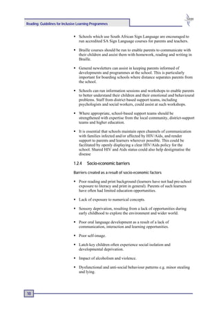 Reading: Guidelines for Inclusive Learning Programmes


                                  Schools which use South African Sign Language are encouraged to
                                  run accredited SA Sign Language courses for parents and teachers.

                                  Braille courses should be run to enable parents to communicate with
                                  their children and assist them with homework, reading and writing in
                                  Braille.

                                  General newsletters can assist in keeping parents informed of
                                  developments and programmes at the school. This is particularly
                                  important for boarding schools where distance separates parents from
                                  the school.

                                  Schools can run information sessions and workshops to enable parents
                                  to better understand their children and their emotional and behavioural
                                  problems. Staff from district based support teams, including
                                  psychologists and social workers, could assist at such workshops.

                                  Where appropriate, school-based support teams should be
                                  strengthened with expertise from the local community, district-support
                                  teams and higher education.

                                  It is essential that schools maintain open channels of communication
                                  with families infected and/or affected by HIV/Aids, and render
                                  support to parents and learners wherever possible. This could be
                                  facilitated by openly displaying a clear HIV/Aids policy for the
                                  school. Shared HIV and Aids status could also help destigmatise the
                                  disease

                              1.2.4    Socio-economic barriers

                              Barriers created as a result of socio-economic factors

                                  Poor reading and print background (learners have not had pre-school
                                  exposure to literacy and print in general). Parents of such learners
                                  have often had limited education opportunities.

                                  Lack of exposure to numerical concepts.

                                  Sensory deprivation, resulting from a lack of opportunities during
                                  early childhood to explore the environment and wider world.

                                  Poor oral language development as a result of a lack of
                                  communication, interaction and learning opportunities.

                                  Poor self-image.

                                  Latch key children often experience social isolation and
                                  developmental deprivation.

                                  Impact of alcoholism and violence.

                                  Dysfunctional and anti-social behaviour patterns e.g. minor stealing
                                  and lying.




10
 