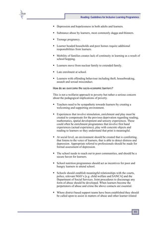 Reading: Guidelines for Inclusive Learning Programmes


   Depression and hopelessness in both adults and learners.

   Substance abuse by learners, most commonly dagga and thinners.

   Teenage pregnancy.

   Learner headed households and poor homes require additional
   responsibilities from learners.

   Mobility of families creates lack of continuity in learning as a result of
   school hopping.

   Learners move from nuclear family to extended family.

   Late enrolment at school.

   Learners with offending behaviour including theft, housebreaking,
   assault and sexual misconduct.

How do we overcome the socio-economic barriers?

This is not a welfarist approach to poverty but rather a serious concern
about the pedagogical implications of poverty.

   Teachers need to be sympathetic towards learners by creating a
   welcoming and supporting environment.

   Experiences that involve stimulation, enrichment and play must be
   created to compensate for the previous deprivation regarding reading,
   mathematics, spatial development and sensory experiences. These
   could often be enrichment programmes that involve first hand
   experiences (actual experience), play with concrete objects and
   reading to learners so they understand that print is meaningful.

   At social level, an environment should be created that is comforting,
   that listens to the voice of learners, that is able to detect distress and
   depression. Appropriate referral to professionals should be made for
   formal assessment of depression.

   The school needs to reach out to poor communities, and should be a
   secure haven for learners.

   School nutrition programmes should act as incentives for poor and
   hungry learners to attend school.

   Schools should establish meaningful relationships with the courts,
   police, relevant NGO’s [e.g. child welfare and SANCA] and the
   Department of Social Services. Joint procedures to discourage any
   form of abuse should be developed. When learners become the
   perpetrators of abuse and crime the above contacts are essential.

   Where district based support teams have been established they should
   be called upon to assist in matters of abuse and other learner related




                                                                          11
 