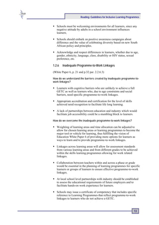 Reading: Guidelines for Inclusive Learning Programmes


   Schools must be welcoming environments for all learners, since any
   negative attitude by adults in a school environment influences
   learners.

   Schools should embark on positive awareness campaigns about
   difference and the value of celebrating diversity based on new South
   African policy and principles.

   Acknowledge and respect differences in learners, whether due to age,
   gender, ethnicity, language, class, disability or HIV status, sexual
   preference, etc.

1.2.6   Inadequate Programme-to-Work Linkages

(White Paper 6, p. 21 and p.32 par. 2.2.6.3)

How do we understand the barriers created by inadequate programme-to-
work linkages?

   Learners with cognitive barriers who are unlikely to achieve a full
   GETC as well as learners who, due to age constraints and social
   barriers, need specific programme-to-work linkages.

   Appropriate accreditation and certification for the level of skills
   achieved need recognition to facilitate life long learning.

   A lack of partnerships between education and industry which would
   facilitate job accessibility could be a stumbling block to learners.

How do we overcome the inadequate programme-to-work linkages?

   Weighting of learning areas and time allocation can be adjusted to
   allow for chosen learning areas or learning programmes to become the
   major tool or vehicle for learning, thus fulfilling the vision of
   Education White Paper 6 of providing more options for learners as
   ways to learn and to provide programme-to-work linkages.

   Linkages across learning areas will allow for assessment standards
   from various learning areas and from different grades to be achieved
   within the skills learning programmes allowing for work related
   linkages.

   Collaboration between teachers within and across a phase or grade
   would be essential in the planning of learning programmes for specific
   learners or groups of learners to ensure effective programme-to-work
   linkages.

   At local school level partnerships with industry should be established
   to assess the educational requirements of future employers and to
   facilitate hands-on work experience for learners.

   Schools may issue a certificate of competency that includes specific
   reference to Learning Programmes that reflect programme-to-work
   linkages to learners who do not achieve a GETC.



                                                                         13
 