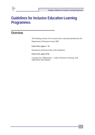 Reading: Guidelines for Inclusive Learning Programmes




Guidelines for Inclusive Education Learning
Programmes

Overview
             This Reading consists of two extracts from a document produced by the
             Department of Education in June 2005.

             Extract One: pages 6 - 18:

             Introduction and Section One of the Guidelines.

             Extract Two: pages 59-66

             Learning Area: Mathematics – a table of barriers to learning, with
             implications and strategies.




                                                                                    1
 