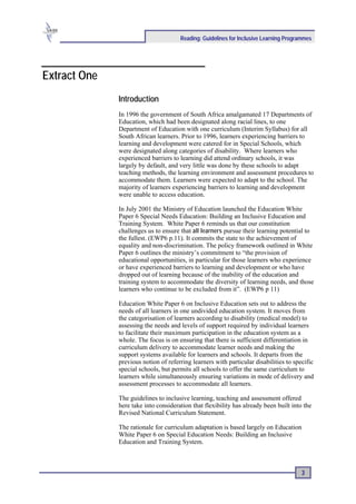 Reading: Guidelines for Inclusive Learning Programmes




Extract One
              Introduction
              In 1996 the government of South Africa amalgamated 17 Departments of
              Education, which had been designated along racial lines, to one
              Department of Education with one curriculum (Interim Syllabus) for all
              South African learners. Prior to 1996, learners experiencing barriers to
              learning and development were catered for in Special Schools, which
              were designated along categories of disability. Where learners who
              experienced barriers to learning did attend ordinary schools, it was
              largely by default, and very little was done by these schools to adapt
              teaching methods, the learning environment and assessment procedures to
              accommodate them. Learners were expected to adapt to the school. The
              majority of learners experiencing barriers to learning and development
              were unable to access education.

              In July 2001 the Ministry of Education launched the Education White
              Paper 6 Special Needs Education: Building an Inclusive Education and
              Training System. White Paper 6 reminds us that our constitution
              challenges us to ensure that all learners pursue their learning potential to
              the fullest. (EWP6 p.11). It commits the state to the achievement of
              equality and non-discrimination. The policy framework outlined in White
              Paper 6 outlines the ministry’s commitment to “the provision of
              educational opportunities, in particular for those learners who experience
              or have experienced barriers to learning and development or who have
              dropped out of learning because of the inability of the education and
              training system to accommodate the diversity of learning needs, and those
              learners who continue to be excluded from it”. (EWP6 p 11)

              Education White Paper 6 on Inclusive Education sets out to address the
              needs of all learners in one undivided education system. It moves from
              the categorisation of learners according to disability (medical model) to
              assessing the needs and levels of support required by individual learners
              to facilitate their maximum participation in the education system as a
              whole. The focus is on ensuring that there is sufficient differentiation in
              curriculum delivery to accommodate learner needs and making the
              support systems available for learners and schools. It departs from the
              previous notion of referring learners with particular disabilities to specific
              special schools, but permits all schools to offer the same curriculum to
              learners while simultaneously ensuring variations in mode of delivery and
              assessment processes to accommodate all learners.

              The guidelines to inclusive learning, teaching and assessment offered
              here take into consideration that flexibility has already been built into the
              Revised National Curriculum Statement.

              The rationale for curriculum adaptation is based largely on Education
              White Paper 6 on Special Education Needs: Building an Inclusive
              Education and Training System.



                                                                                       3
 