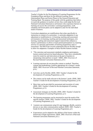 Reading: Guidelines for Inclusive Learning Programmes

Teacher’s Guides for the Development of Learning Programmes for the
Foundation Phase and those for the different Learning Areas
(Intermediate Phase and Senior Phase) of the General Education and
Training Band. The purpose of this guide with the guidelines that follow
is to provide guidance to teachers on how they could adapt the Revised
National Curriculum Statement so all learners who experience barriers to
learning can access the curriculum. Learning programmes, work
schedules and lesson plans can be adapted to cater for the individual
needs of learners.

Curriculum adaptations are modifications that relate specifically to
instruction or content of a curriculum. A curricular adaptation is any
adjustment or modification to: (i) learning, teaching and assessment
environment, (ii) learning, teaching and assessment techniques, (iii)
learning, teaching and assessment support material that enhances a
learner’s performance or allows at least partial participation in a learning
activity (iv) structure and number of learning programmes and (v)
assessment. The RNCS has several components that are flexible enough
to allow for adaptation. Examples of these flexible features include:

   “The outcomes and assessment standards emphasise participatory,
   learner-centred and activity-based education. They leave considerable
   room for creativity and innovation on the part of teachers in
   interpreting what and how to teach.” (DOE, 2002: Overview of
   Revised National Curriculum Statement, p14.)

   Learning outcomes do not prescribe content or method. Therefore,
   content and methodology could be appropriate for a learner’s needs.
   (DOE, 2002: Overview of Revised National Curriculum Statement,
   p14.)

   Activities can be flexible. (DOE, 2003: Teacher’s Guide for the
   development of Learning Programmes, p.10)

   The context can be made relevant to the learners’ needs. (DOE, 2003:
   Teacher’s Guide for the development of learning Programmes, p.10)

   More time can be provided for assessment and execution of a task.
   (DOE, 2003: Teacher’s Guide for the development of Learning
   Programmes, p.11)

   Assessment strategies are flexible. (DOE, 2003: Teacher’s Guide for
   the development of Learning Programmes, p.1)

   The learning programme can be structured to meet the needs of the
   specific learners. (DOE, 2003: Teacher’s Guide for the development
   of Learning Programmes, p.2)

    Learners can communicate using SA sign language, Braille, assistive
   devices or any other communication method. (DOE, 2003: Teacher’s
   Guide for the development of Learning Programmes, p1)

   Expectations can be adapted to the abilities of the learner within the
   framework of high expectations. (DOE, 2002: Overview of Revised
   National Curriculum Statement, p12.)


                                                                        5
 