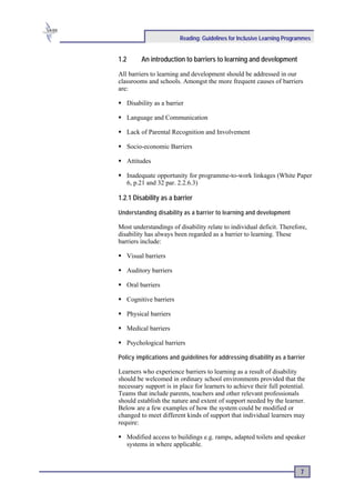 Reading: Guidelines for Inclusive Learning Programmes


1.2        An introduction to barriers to learning and development

All barriers to learning and development should be addressed in our
classrooms and schools. Amongst the more frequent causes of barriers
are:

      Disability as a barrier

      Language and Communication

      Lack of Parental Recognition and Involvement

      Socio-economic Barriers

      Attitudes

      Inadequate opportunity for programme-to-work linkages (White Paper
      6, p.21 and 32 par. 2.2.6.3)

1.2.1 Disability as a barrier

Understanding disability as a barrier to learning and development

Most understandings of disability relate to individual deficit. Therefore,
disability has always been regarded as a barrier to learning. These
barriers include:

      Visual barriers

      Auditory barriers

      Oral barriers

      Cognitive barriers

      Physical barriers

      Medical barriers

      Psychological barriers

Policy implications and guidelines for addressing disability as a barrier

Learners who experience barriers to learning as a result of disability
should be welcomed in ordinary school environments provided that the
necessary support is in place for learners to achieve their full potential.
Teams that include parents, teachers and other relevant professionals
should establish the nature and extent of support needed by the learner.
Below are a few examples of how the system could be modified or
changed to meet different kinds of support that individual learners may
require:

      Modified access to buildings e.g. ramps, adapted toilets and speaker
      systems in where applicable.



                                                                           7
 