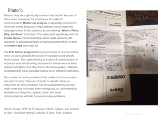 3© Duarte, Inc. 2014
Rhetoric
Rhetoric was very specifically involved with the first lectures of
class when discussing the importance of modes of
communication. Rhetorical analysis is especially important in
Technical writing because it helps address how to make the
message clearer to the audience by considering “Where, When,
Why, and How” of the text. This class dealt specifically with the
Poster Genre of communication which deals primarily with
academic or educational types of communication which is what
the mobile app was used for.
The first twitter assignment involved modes of communication
when we were asked to find a set of instructions and identify
these modes. The understanding of modes of communication is
important in technical writing because it is the essence of what
makes instructions and other forms of communication, effective.
Understanding these concepts makes for an effective instruction.
Documents can solve problems if the modes of communication
are used properly. Overuse of words or visuals makes an
instruction set too convoluted, but an underwhelming amount
might make the document seem ambiguous, so understanding
the balance of linguistic, spatial, visual, and aural
communications will help consumers solve problems.
Rauch, Susan. "Intro to TC Review: Ethics, Culture, and Context
of Use." Technical Writing. Lubbock. 6 Sept. 2016. Lecture.
 