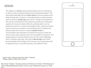 4© Duarte, Inc. 2014
DESIGN
The design of a resume shows professionalism and it is important to
be able to make a professional resume with appropriate designs. This
class dealt specifically with the Poster Genre of communication which
deals primarily with academic or educational types of communication
which is what the mobile app was used for. Though I had problems at
first with the overall format of the Resume I learned how to effectively
organize the resume to better reflect my professionalism, such as
putting the resume in a reverse chronological order, making sure all the
fonts and sizes are consistent, and providing spaces in between the
different parts of the resume. Using the Spatial mode of
communication was important for the Resume because it makes the
entire resume seem organized and more accessible for employers. The
design aspects of the app proved to be one of the more challenging
parts of making a good app. We used the Marvel App and a blank
phone template as the background for the app, but my group also had
to design the app in a way that was easy and usable for users
Rauch, Susan. "Resume and Cover Letter." Technical
Writing. Lubbock. 8 Sept. 2016. Lecture.
Ball, Cheryl. "Chapter 3: Choosing a Genre and Pitching Your Project." Writer/Designer: A
Guide to Making Multimodal Projects. First ed. London: Macmillan Learning, n.d. 42-56.
 