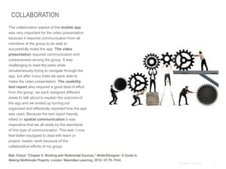 7© Duarte, Inc. 2014
COLLABORATION
The collaboration aspect of the mobile app
was very important for the video presentation
because it required communication from all
members of the group to be able to
successfully make the app. The video
presentation required communication and
cohesiveness among the group. It was
challenging to read the parts while
simultaneously trying to navigate through the
app, but after many trials we were able to
make the video presentation. The usability
test report also required a good deal of effort
from the group; we each assigned different
areas to talk about to explain the outcome of
the app and we ended up turning out
organized and effectively reported how the app
was used. Because the test report heavily
relied on spatial communication it was
imperative that we all abide by the standards
of this type of communication. This test I now
feel better equipped to deal with team or
project- based work because of the
collaborative efforts of my group
Ball, Cheryl. "Chapter 4: Working with Multimodal Sources." Writer/Designer: A Guide to
Making Multimodal Projects. London: Macmillan Learning, 2014. 57-76. Print.
 