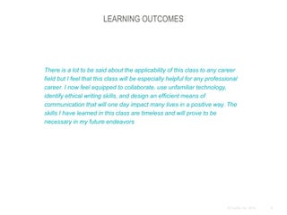 9© Duarte, Inc. 2014
LEARNING OUTCOMES
There is a lot to be said about the applicability of this class to any career
field but I feel that this class will be especially helpful for any professional
career. I now feel equipped to collaborate, use unfamiliar technology,
identify ethical writing skills, and design an efficient means of
communication that will one day impact many lives in a positive way. The
skills I have learned in this class are timeless and will prove to be
necessary in my future endeavors
 
