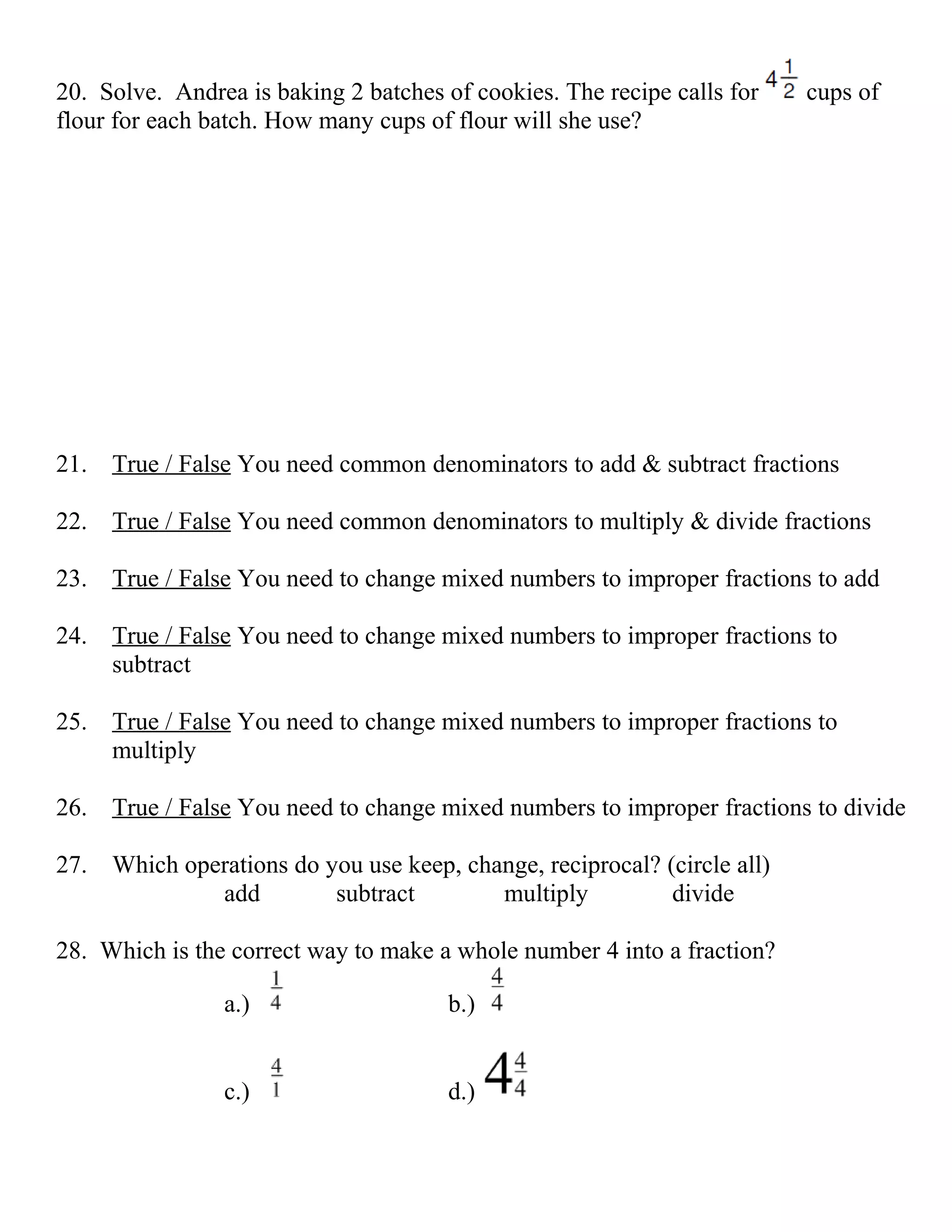 20. Solve. Andrea is baking 2 batches of cookies. The recipe calls for   cups of
flour for each batch. How many cups of flour will she use?




21. True / False You need common denominators to add & subtract fractions

22. True / False You need common denominators to multiply & divide fractions

23. True / False You need to change mixed numbers to improper fractions to add

24. True / False You need to change mixed numbers to improper fractions to
    subtract

25. True / False You need to change mixed numbers to improper fractions to
    multiply

26. True / False You need to change mixed numbers to improper fractions to divide

27. Which operations do you use keep, change, reciprocal? (circle all)
             add         subtract        multiply          divide

28. Which is the correct way to make a whole number 4 into a fraction?

                a.)                    b.)


                c.)                    d.)
 