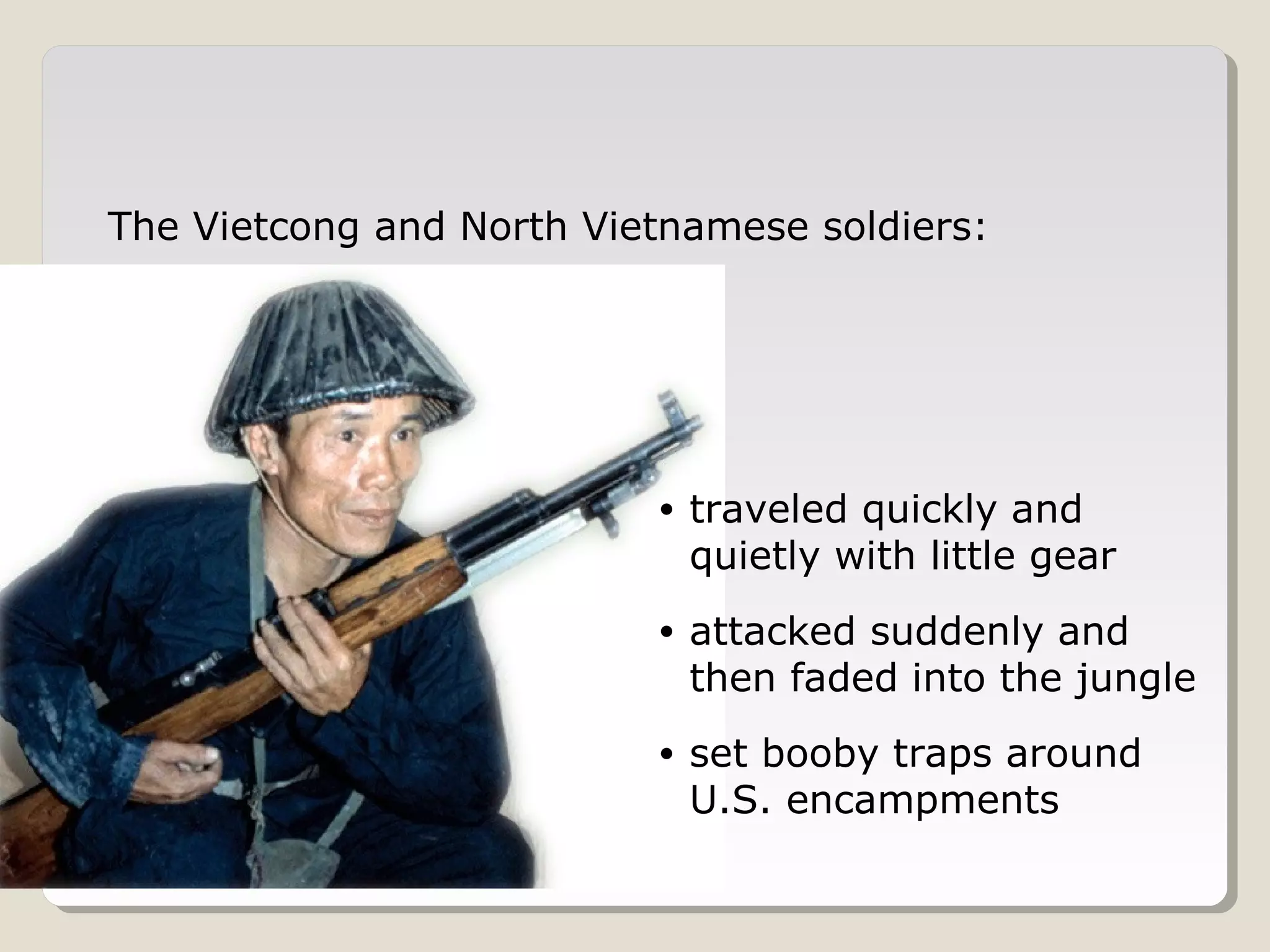 The Vietcong and North Vietnamese soldiers:




                          •   traveled quickly and
                              quietly with little gear
                          •   attacked suddenly and
                              then faded into the jungle
                          •   set booby traps around
                              U.S. encampments
 