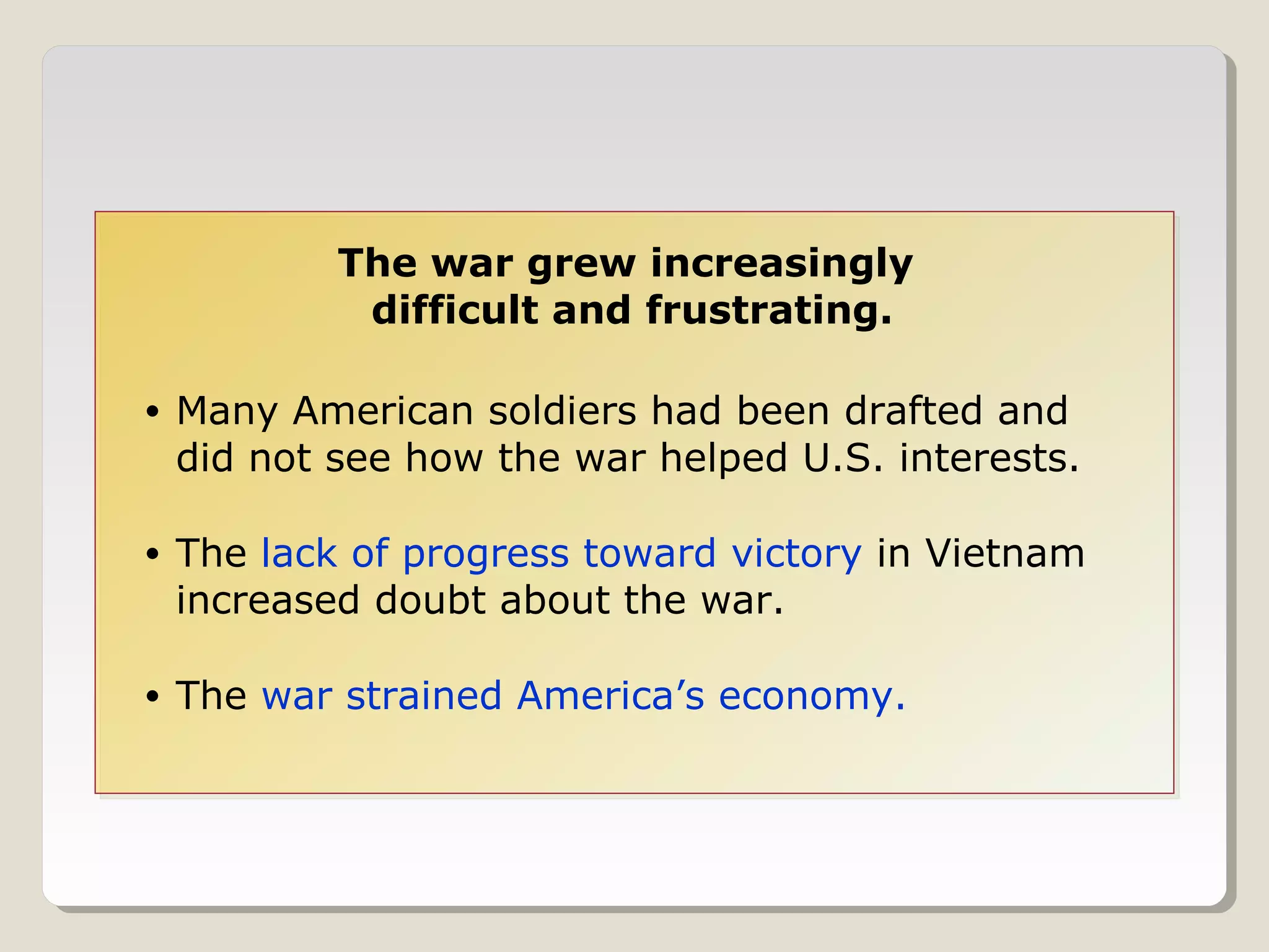 The war grew increasingly
             difficult and frustrating.

•   Many American soldiers had been drafted and
    did not see how the war helped U.S. interests.

•   The lack of progress toward victory in Vietnam
    increased doubt about the war.

•   The war strained America’s economy.
 