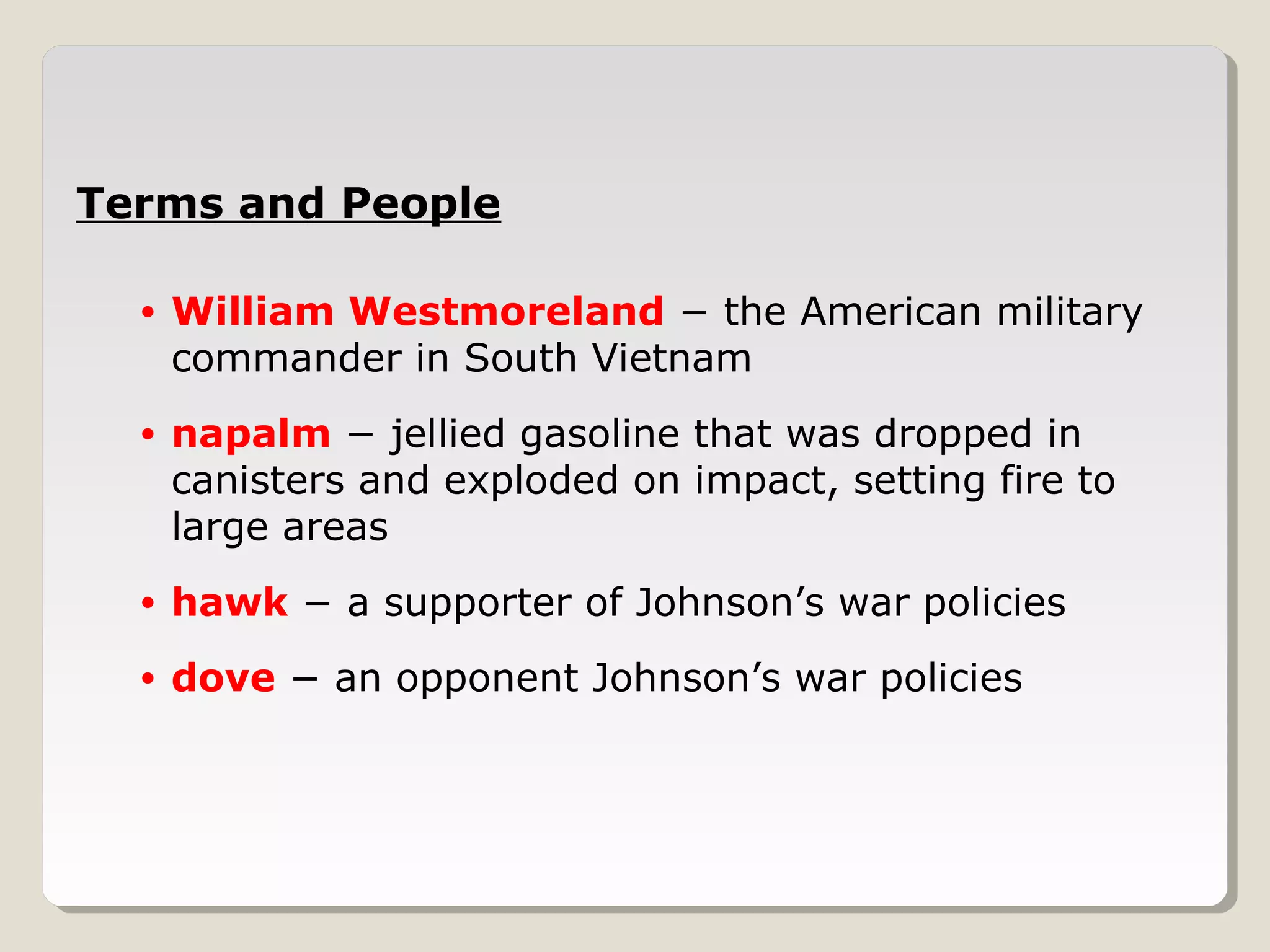 Terms and People

  •   William Westmoreland − the American military
      commander in South Vietnam
  •   napalm − jellied gasoline that was dropped in
      canisters and exploded on impact, setting fire to
      large areas
  •   hawk − a supporter of Johnson’s war policies
  •   dove − an opponent Johnson’s war policies
 