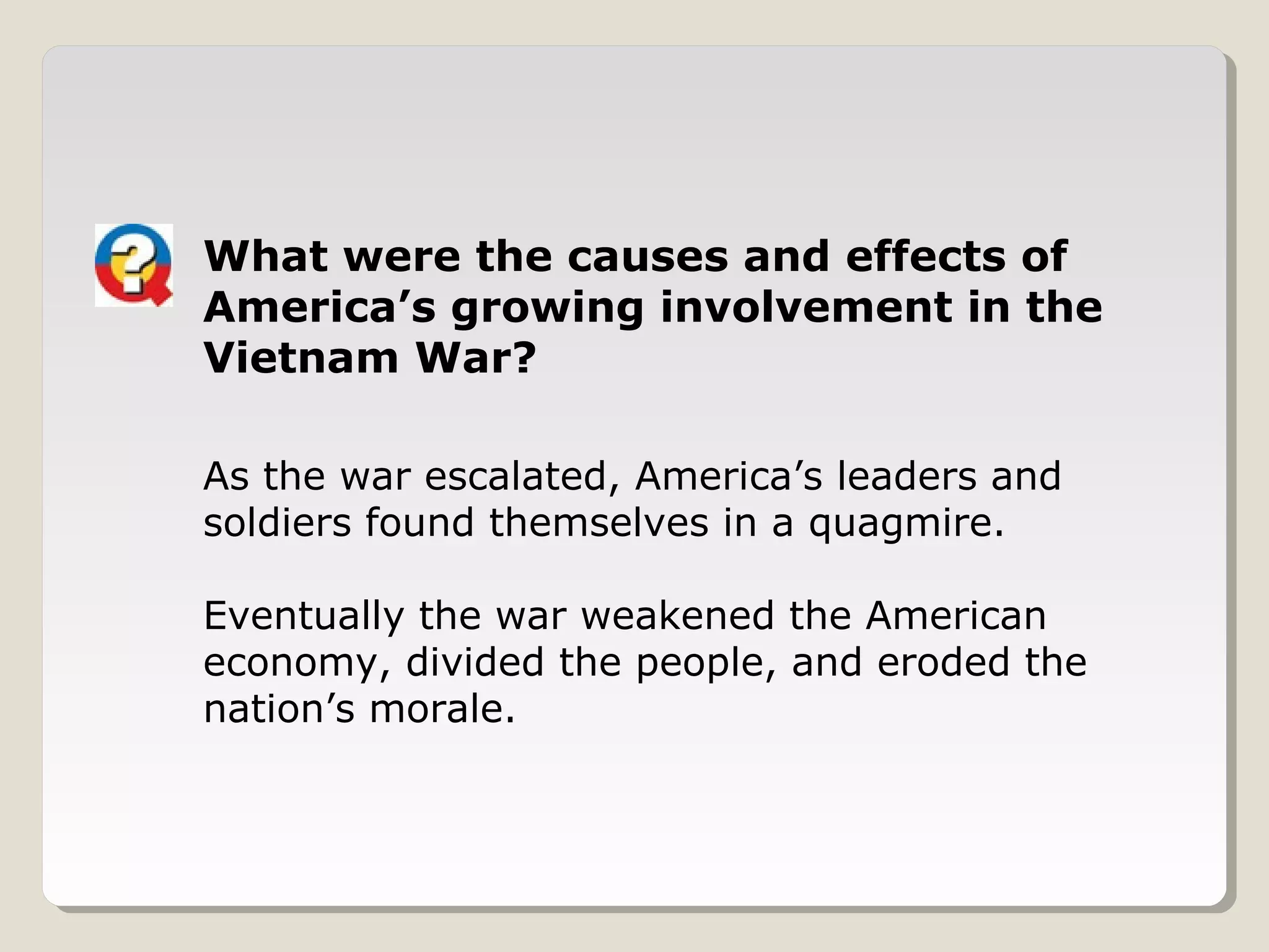 What were the causes and effects of
America’s growing involvement in the
Vietnam War?

As the war escalated, America’s leaders and
soldiers found themselves in a quagmire.

Eventually the war weakened the American
economy, divided the people, and eroded the
nation’s morale.
 