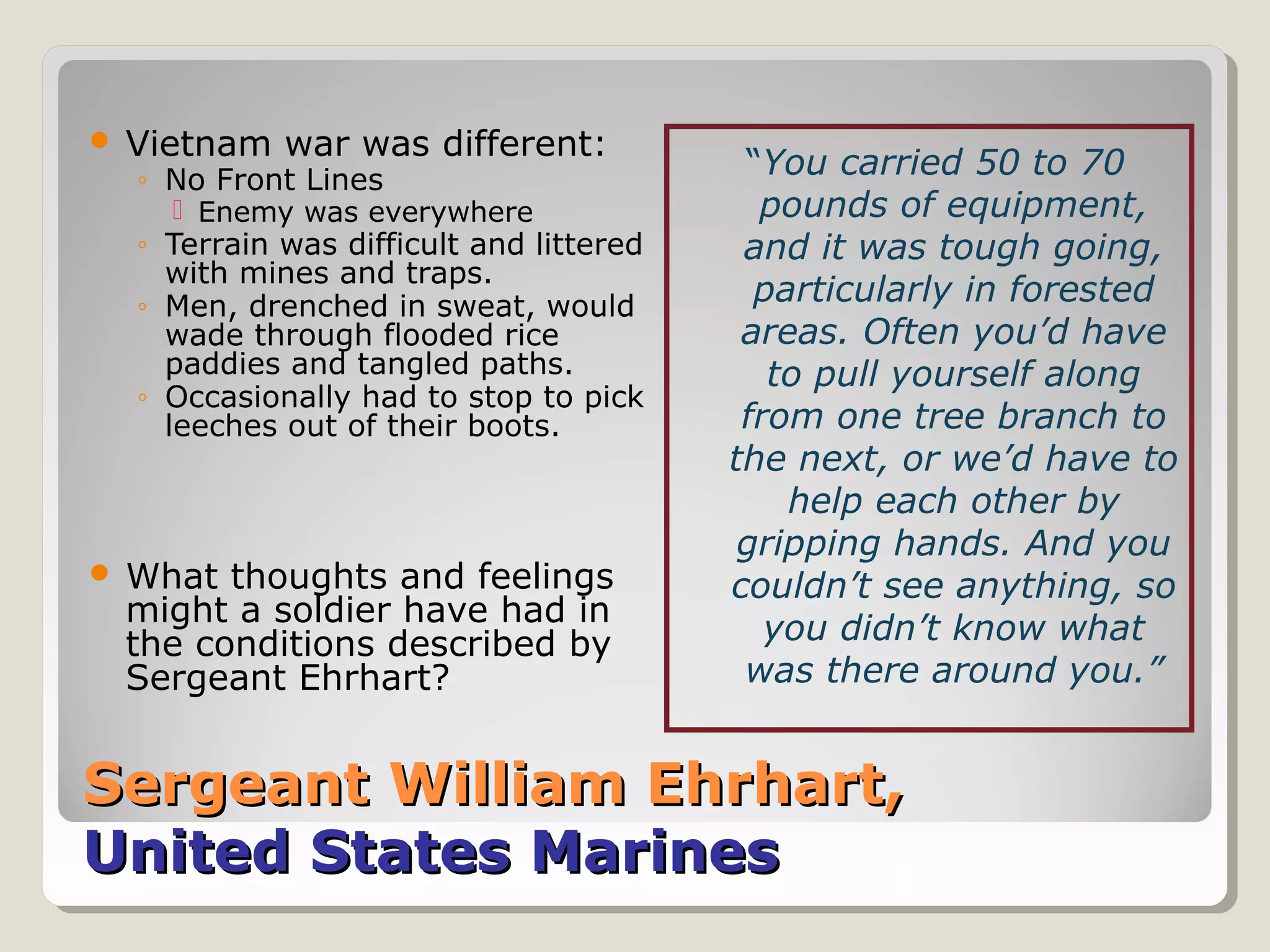  Vietnam   war was different:
  ◦ No Front Lines
                                          “You carried 50 to 70
     Enemy was everywhere                 pounds of equipment,
  ◦ Terrain was difficult and littered    and it was tough going,
    with mines and traps.
  ◦ Men, drenched in sweat, would          particularly in forested
    wade through flooded rice             areas. Often you’d have
    paddies and tangled paths.              to pull yourself along
  ◦ Occasionally had to stop to pick
    leeches out of their boots.           from one tree branch to
                                         the next, or we’d have to
                                             help each other by
                                          gripping hands. And you
 What thoughts and feelings             couldn’t see anything, so
 might a soldier have had in
 the conditions described by                you didn’t know what
 Sergeant Ehrhart?                        was there around you.”


Sergeant William Ehrhart,
United States Marines
 
