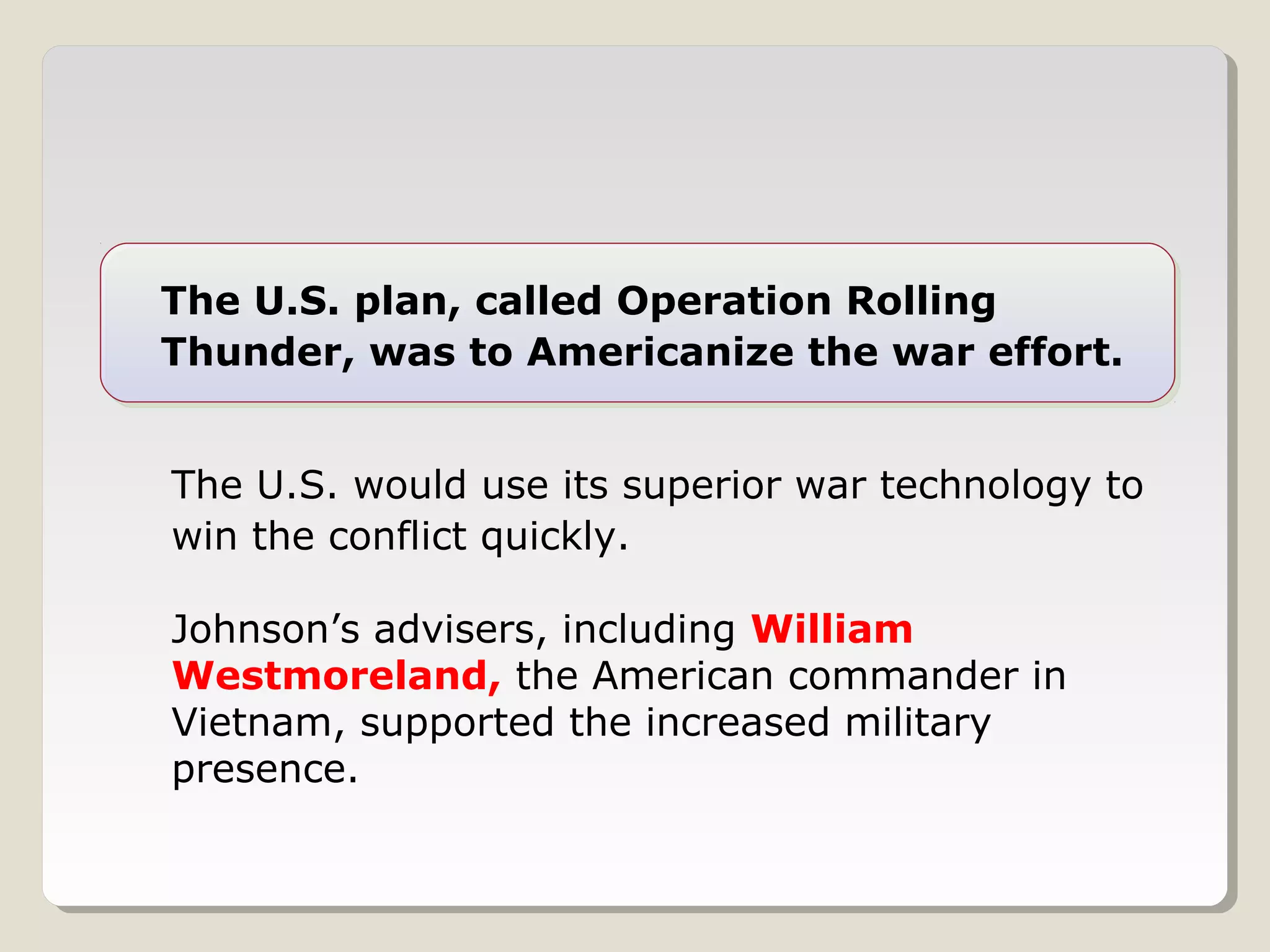 The U.S. plan, called Operation Rolling
Thunder, was to Americanize the war effort.


The U.S. would use its superior war technology to
win the conflict quickly.

Johnson’s advisers, including William
Westmoreland, the American commander in
Vietnam, supported the increased military
presence.
 