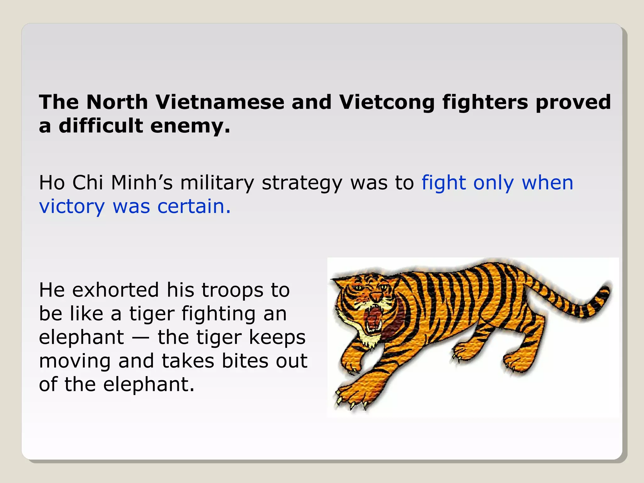 The North Vietnamese and Vietcong fighters proved
a difficult enemy.

Ho Chi Minh’s military strategy was to fight only when
victory was certain.



He exhorted his troops to
be like a tiger fighting an
elephant — the tiger keeps
moving and takes bites out
of the elephant.
 