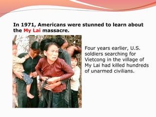 In 1971, Americans were stunned to learn about
the My Lai massacre.


                         Four years earlier, U.S.
                         soldiers searching for
                         Vietcong in the village of
                         My Lai had killed hundreds
                         of unarmed civilians.
 
