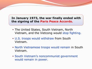 In January 1973, the war finally ended with
the signing of the Paris Peace Accords.

•   The United States, South Vietnam, North
    Vietnam, and the Vietcong would stop fighting.
•   U.S. troops would withdraw from South
    Vietnam.
•   North Vietnamese troops would remain in South
    Vietnam.
•   South Vietnam’s noncommunist government
    would remain in power.
 