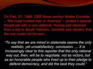 On Feb. 27, 1968, CBS News anchor Walter Cronkite
– "the most trusted man in America" – ended a special
broadcast with a rare editorial. Having just returned
from a trip to South Vietnam, Cronkite told viewers that
the war could not be won:

“To say that we are mired in stalemate seems the only
    realistic, yet unsatisfactory, conclusion. … It is
increasingly clear to this reporter that the only rational
 way out, then, will be to negotiate, not as victors, but
as an honorable people who lived up to their pledge to
   defend democracy, and did the best they could.”
 