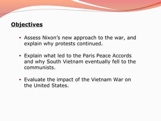 Objectives

  •   Assess Nixon’s new approach to the war, and
      explain why protests continued.

  •   Explain what led to the Paris Peace Accords
      and why South Vietnam eventually fell to the
      communists.

  •   Evaluate the impact of the Vietnam War on
      the United States.
 