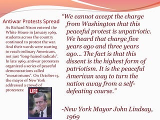 “We cannot accept the charge
Antiwar Protests Spread from Washington that this
 As Richard Nixon entered the
 White House in January 1969,      peaceful protest is unpatriotic.
 students across the country
 continued to protest the war.
                                   We heard that charge five
 And their words were starting     years ago and three years
 to reach ordinary Americans,
 not just “long-haired radicals”.  ago… The fact is that this
 In late 1969, antiwar protesters  dissent is the highest form of
 organized a series of peaceful
 demonstrations called             patriotism. It is the peaceful
 “moratoriums”. On October 15,     American way to turn the
 the mayor of New York
 addressed a crowd of              nation away from a self-
 protesters:                       defeating course.”

                          -New York Mayor John Lindsay,
                            1969
 