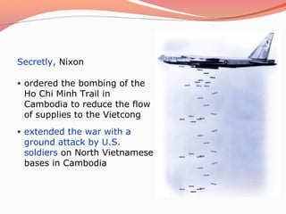 Secretly, Nixon

•   ordered the bombing of the
    Ho Chi Minh Trail in
    Cambodia to reduce the flow
    of supplies to the Vietcong
•   extended the war with a
    ground attack by U.S.
    soldiers on North Vietnamese
    bases in Cambodia
 