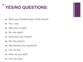 + 
YES/NO QUESTIONS: 
 - Were you a football player at the school? 
 - Yes, I was. 
 - Was she a model? 
 - No, she wasn't. 
 - Were they your friends? 
 - No, they weren't. 
 - Was Richard your boyfriend? 
 - Yes, he was. 
 - Were we on a test? 
 - Yes, you were. 
 