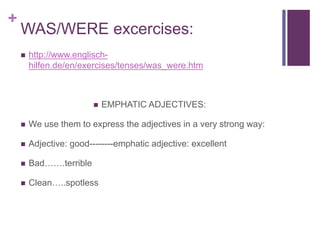 + 
WAS/WERE excercises: 
 http://www.englisch-hilfen. 
de/en/exercises/tenses/was_were.htm 
 EMPHATIC ADJECTIVES: 
 We use them to express the adjectives in a very strong way: 
 Adjective: good--------emphatic adjective: excellent 
 Bad…….terrible 
 Clean…..spotless 
