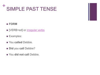 + 
SIMPLE PAST TENSE 
 FORM 
 [VERB+ed] or irregular verbs 
 Examples: 
 You called Debbie. 
 Did you call Debbie? 
 You did not call Debbie. 
 