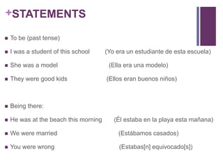 +STATEMENTS 
 To be (past tense) 
 I was a student of this school (Yo era un estudiante de esta escuela) 
 She was a model (Ella era una modelo) 
 They were good kids (Ellos eran buenos niños) 
 Being there: 
 He was at the beach this morning (Él estaba en la playa esta mañana) 
 We were married (Estábamos casados) 
 You were wrong (Estabas[n] equivocado[s]) 
 