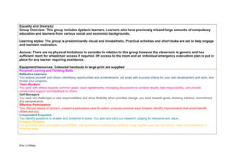 Equality and Diversity:
Group Overview: This group includes dyslexic learners. Learners who have previously missed large amounts of compulsory
education and learners from various social and economic backgrounds.
Learning styles: The group is predominantly visual and kinaesthetic. Practical activities and short tasks are set to help engage
and maintain motivation.
Access: There are no physical limitations to consider in relation to this group however the classroom is generic and has
sufficient room for wheelchair access if required, lift access to the room and an individual emergency evacuation plan is put in
place for any learner requiring assistance.
Equipment/resources: Coloured handouts in large print are supplied
Personal Learning and Thinking Skills
Reflective Learners
You assess yourself and others, identifying opportunities and achievements; set goals with success criteria for your own development and work; and
review your progress,
Team Workers
You work with others towards common goals; reach agreements, managing discussions to achieve results; take responsibility, and provide
constructive support and feedback to others.
Self Managers
You seek out challenges or new responsibilities and show flexibility when priorities change; you work towards goals, showing initiative, commitment
and perseverance.
Effective Participators
You: discuss issues of concern, present a persuasive case for action; propose practical ways forward, identify improvements that would benefit
others and you
Independent Enquirers
You identify questions to answer and problems to solve. You plan and carry out research, judging its relevance and value.
Creative Thinkers
You generate ideas and explore possibilities, ask questions to extend your thinking; bring together you own and others’ ideas and experience in
inventive ways.

BTec L3 DWaller

 