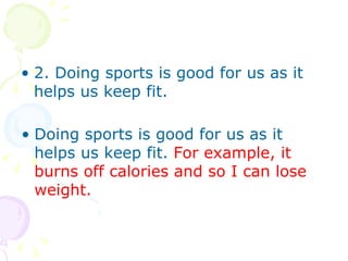 2. Doing sports is good for us as it helps us keep fit. Doing sports is good for us as it helps us keep fit. For example, it burns off calories and so I can lose weight.