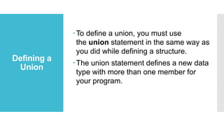 Defining a
Union
To define a union, you must use
the union statement in the same way as
you did while defining a structure.
The union statement defines a new data
type with more than one member for
your program.
 