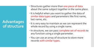 Advantages
of structure
• Structures gather more than one piece of data
about the same subject together in the same place.
• It is helpful when you want to gather the data of
similar data types and parameters like first name,
last name, etc.
• It is very easy to maintain as we can represent the
whole record by using a single name.
• In structure, we can pass complete set of records to
any function using a single parameter.
• You can use an array of structure to store more
records with similar types.
 