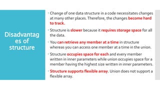 Disadvantag
es of
structure
 Change of one data structure in a code necessitates changes
at many other places.Therefore, the changes become hard
to track.
 Structure is slower because it requires storage space for all
the data.
 You can retrieve any member at a time in structure
whereas you can access one member at a time in the union.
 Structure occupies space for each and every member
written in inner parameters while union occupies space for a
member having the highest size written in inner parameters.
 Structure supports flexible array. Union does not support a
flexible array.
 