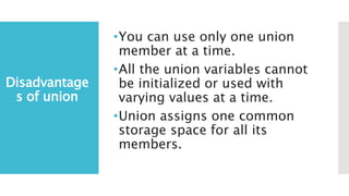 Disadvantage
s of union
•You can use only one union
member at a time.
•All the union variables cannot
be initialized or used with
varying values at a time.
•Union assigns one common
storage space for all its
members.
 