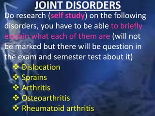 JOINT DISORDERS
Do research (self study) on the following
disorders, you have to be able to briefly
explain what each of them are (will not
be marked but there will be question in
the exam and semester test about it)
 Dislocation
 Sprains
 Arthritis
 Osteoarthritis
 Rheumatoid arthritis
 