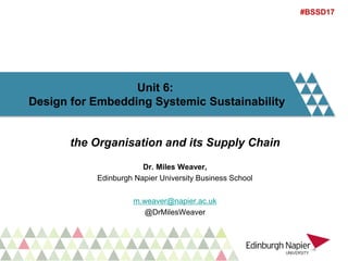 Unit 6:
Design for Embedding Systemic Sustainability
the Organisation and its Supply Chain
Dr. Miles Weaver,
Edinburgh Napier University Business School
m.weaver@napier.ac.uk
@DrMilesWeaver
#BSSD17
 