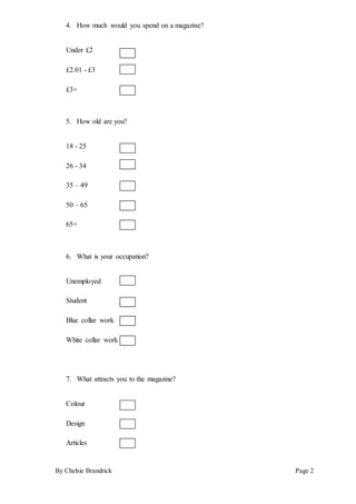 By Chelsie Brandrick Page 2
4. How much would you spend on a magazine?
Under £2
£2.01 - £3
£3+
5. How old are you?
18 - 25
26 - 34
35 – 49
50 – 65
65+
6. What is your occupation?
Unemployed
Student
Blue collar work
White collar work
7. What attracts you to the magazine?
Colour
Design
Articles
 