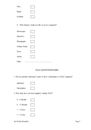 By Chelsie Brandrick Page 3
Price
Brand
Celebrity
8. What features would you like to see in a magazine?
Horoscopes
Interviews
Photographs
Fashion brand
News
Advice
Other …………………………………………
ELLE QUESTIONNAIRE
1. Do you purchase individual copies or have a subscription to ELLE magazine?
Individual
Subscription
2. How long have you been regularly reading ELLE?
0 – 6 Months
6 – 12 Months
1 – 3 Years
3 – 5 Years
 