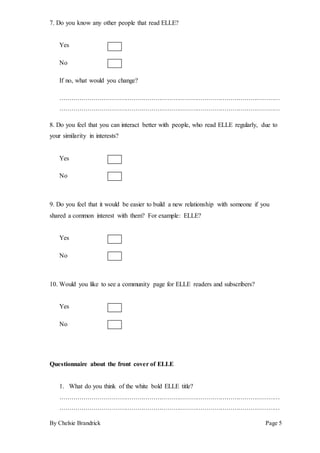 By Chelsie Brandrick Page 5
7. Do you know any other people that read ELLE?
Yes
No
If no, what would you change?
…………………………………………………………………………………………………
…………………………………………………………………………………………………
8. Do you feel that you can interact better with people, who read ELLE regularly, due to
your similarity in interests?
Yes
No
9. Do you feel that it would be easier to build a new relationship with someone if you
shared a common interest with them? For example: ELLE?
Yes
No
10. Would you like to see a community page for ELLE readers and subscribers?
Yes
No
Questionnaire about the front cover of ELLE
1. What do you think of the white bold ELLE title?
…………………………………………………………………………………………………
…………………………………………………………………………………………………
 