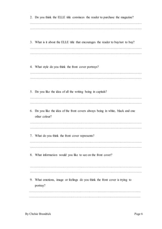 By Chelsie Brandrick Page 6
2. Do you think the ELLE title convinces the reader to purchase the magazine?
…………………………………………………………………………………………………
…………………………………………………………………………………………………
3. What is it about the ELLE title that encourages the reader to buy/not to buy?
…………………………………………………………………………………………………
…………………………………………………………………………………………………
4. What style do you think the front cover portrays?
…………………………………………………………………………………………………
…………………………………………………………………………………………………
5. Do you like the idea of all the writing being in capitals?
…………………………………………………………………………………………………
…………………………………………………………………………………………………
6. Do you like the idea of the front covers always being in white, black and one
other colour?
…………………………………………………………………………………………………
…………………………………………………………………………………………………
7. What do you think the front cover represents?
…………………………………………………………………………………………………
…………………………………………………………………………………………………
8. What information would you like to see on the front cover?
…………………………………………………………………………………………………
…………………………………………………………………………………………………
9. What emotions, image or feelings do you think the front cover is trying to
portray?
…………………………………………………………………………………………………
…………………………………………………………………………………………………
 