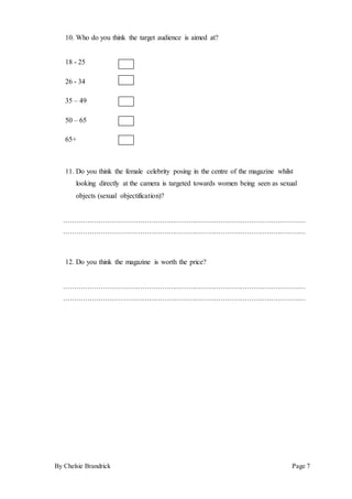 By Chelsie Brandrick Page 7
10. Who do you think the target audience is aimed at?
18 - 25
26 - 34
35 – 49
50 – 65
65+
11. Do you think the female celebrity posing in the centre of the magazine whilst
looking directly at the camera is targeted towards women being seen as sexual
objects (sexual objectification)?
…………………………………………………………………………………………………
…………………………………………………………………………………………………
12. Do you think the magazine is worth the price?
…………………………………………………………………………………………………
…………………………………………………………………………………………………
 