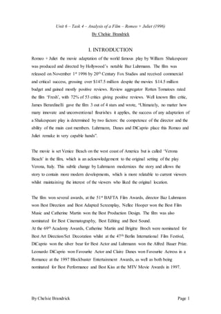 By Chelsie Brandrick Page 1
Unit 6 – Task 4 – Analysis of a Film – Romeo + Juliet (1996)
By Chelsie Brandrick
I. INTRODUCTION
Romeo + Juliet the movie adaptation of the world famous play by William Shakespeare
was produced and directed by Hollywood’s notable Baz Luhrmann. The film was
released on November 1st 1996 by 20th Century Fox Studios and received commercial
and critical success, grossing over $147.5 million despite the movies $14.5 million
budget and gained mostly positive reviews. Review aggregator Rotten Tomatoes rated
the film ‘Fresh’, with 72% of 53 critics giving positive reviews. Well known film critic,
James Berardinelli gave the film 3 out of 4 stars and wrote, “Ultimately, no matter how
many innovate and unconventional flourishes it applies, the success of any adaptation of
a Shakespeare play is determined by two factors: the competence of the director and the
ability of the main cast members. Luhrmann, Danes and DiCaprio place this Romeo and
Juliet remake in very capable hands”.
The movie is set Venice Beach on the west coast of America but is called ‘Verona
Beach’ in the film, which is an acknowledgement to the original setting of the play
Verona, Italy. This subtle change by Luhrmann modernizes the story and allows the
story to contain more modern developments, which is more relatable to current viewers
whilst maintaining the interest of the viewers who liked the original location.
The film won several awards, at the 51st BAFTA Film Awards, director Baz Luhrmann
won Best Direction and Best Adapted Screenplay, Nellee Hooper won the Best Film
Music and Catherine Martin won the Best Production Design. The film was also
nominated for Best Cinematography, Best Editing and Best Sound.
At the 69th Academy Awards, Catherine Martin and Brigitte Broch were nominated for
Best Art Direction/Set Decoration whilst at the 47th Berlin International Film Festival,
DiCaprio won the silver bear for Best Actor and Luhrmann won the Alfred Bauer Prize.
Leonardo DiCaprio won Favourite Actor and Claire Danes won Favourite Actress in a
Romance at the 1997 Blockbuster Entertainment Awards, as well as both being
nominated for Best Performance and Best Kiss at the MTV Movie Awards in 1997.
 