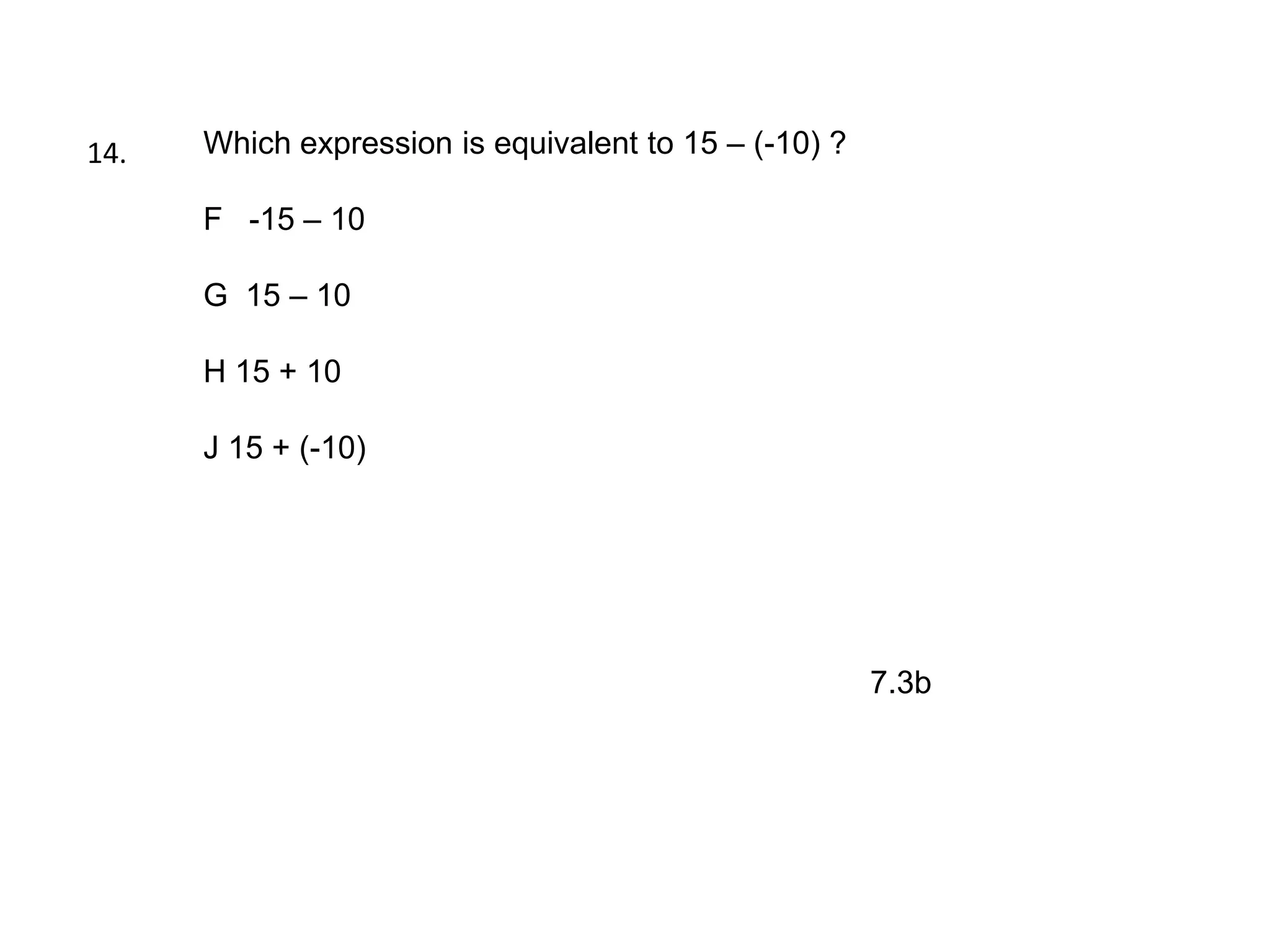 14.   Which expression is equivalent to 15 – (-10) ?

      F -15 – 10

      G 15 – 10

      H 15 + 10

      J 15 + (-10)




                                                       7.3b
 