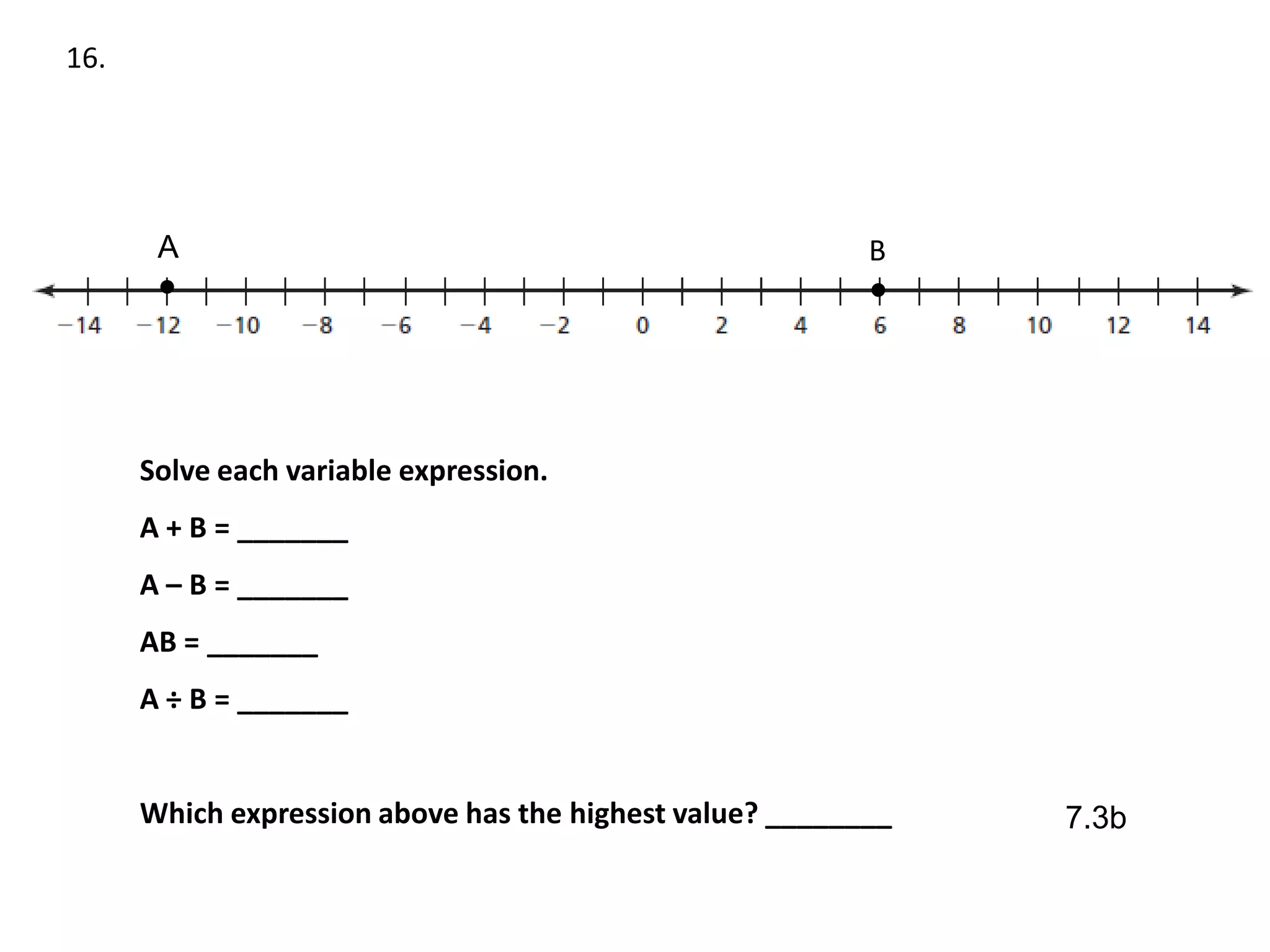 16.




       A                                                  B
       ●                                                  ●




      Solve each variable expression.
      A + B = _______
      A – B = _______
      AB = _______
      A ÷ B = _______


      Which expression above has the highest value? ________   7.3b
 