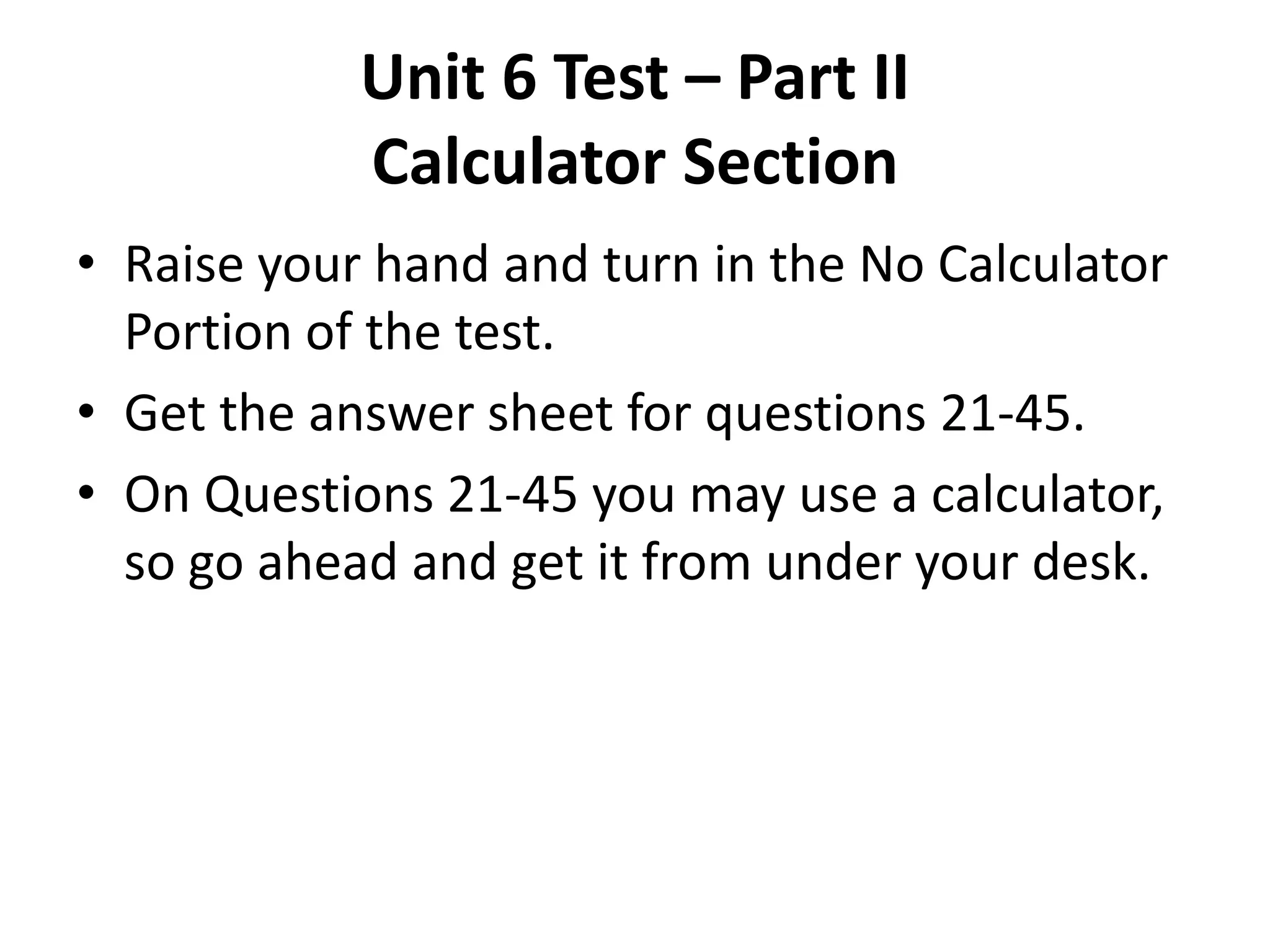 Unit 6 Test – Part II
            Calculator Section
• Raise your hand and turn in the No Calculator
  Portion of the test.
• Get the answer sheet for questions 21-45.
• On Questions 21-45 you may use a calculator,
  so go ahead and get it from under your desk.
 