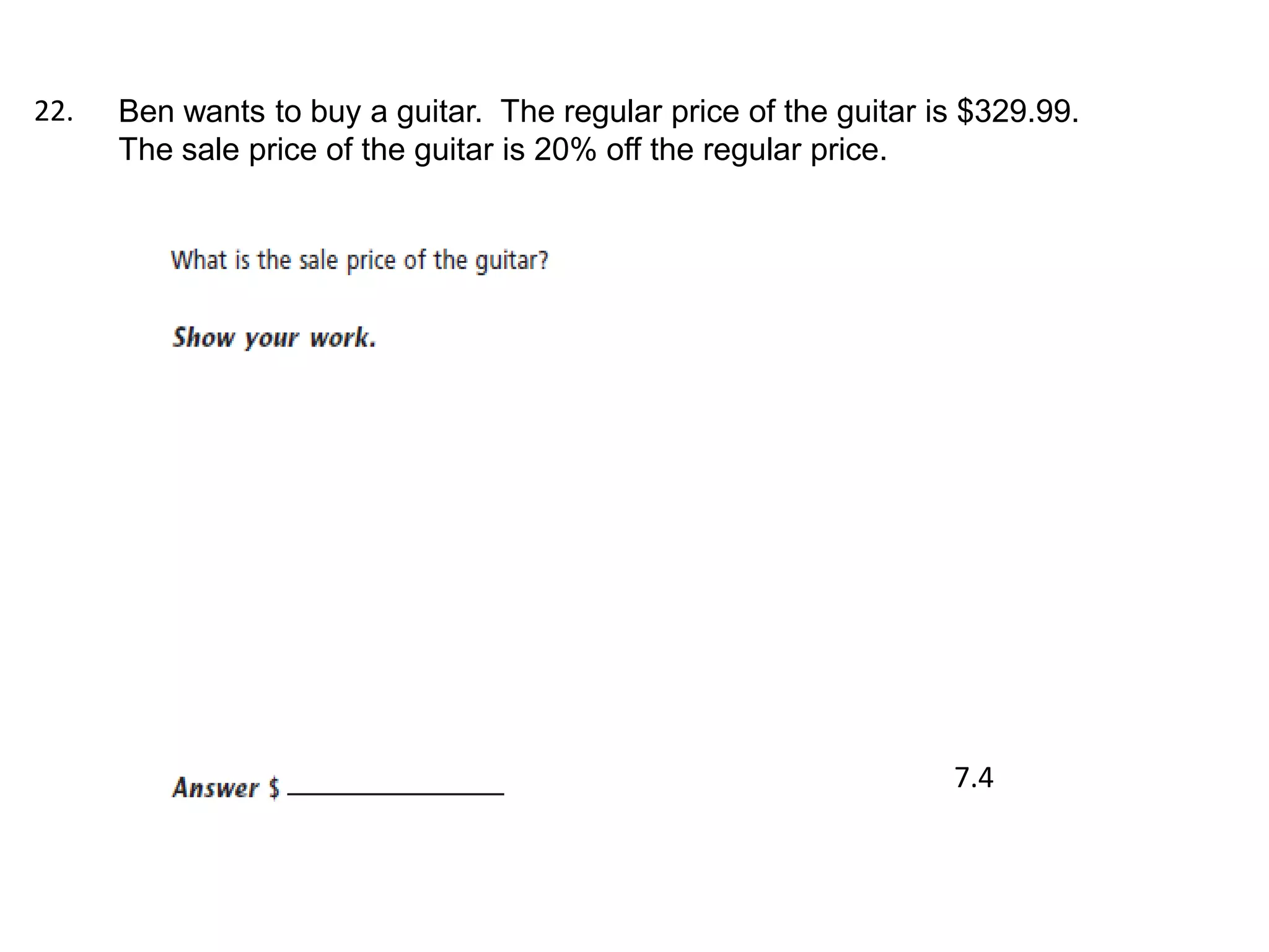 22.   Ben wants to buy a guitar. The regular price of the guitar is $329.99.
      The sale price of the guitar is 20% off the regular price.




                                                                  7.4
 