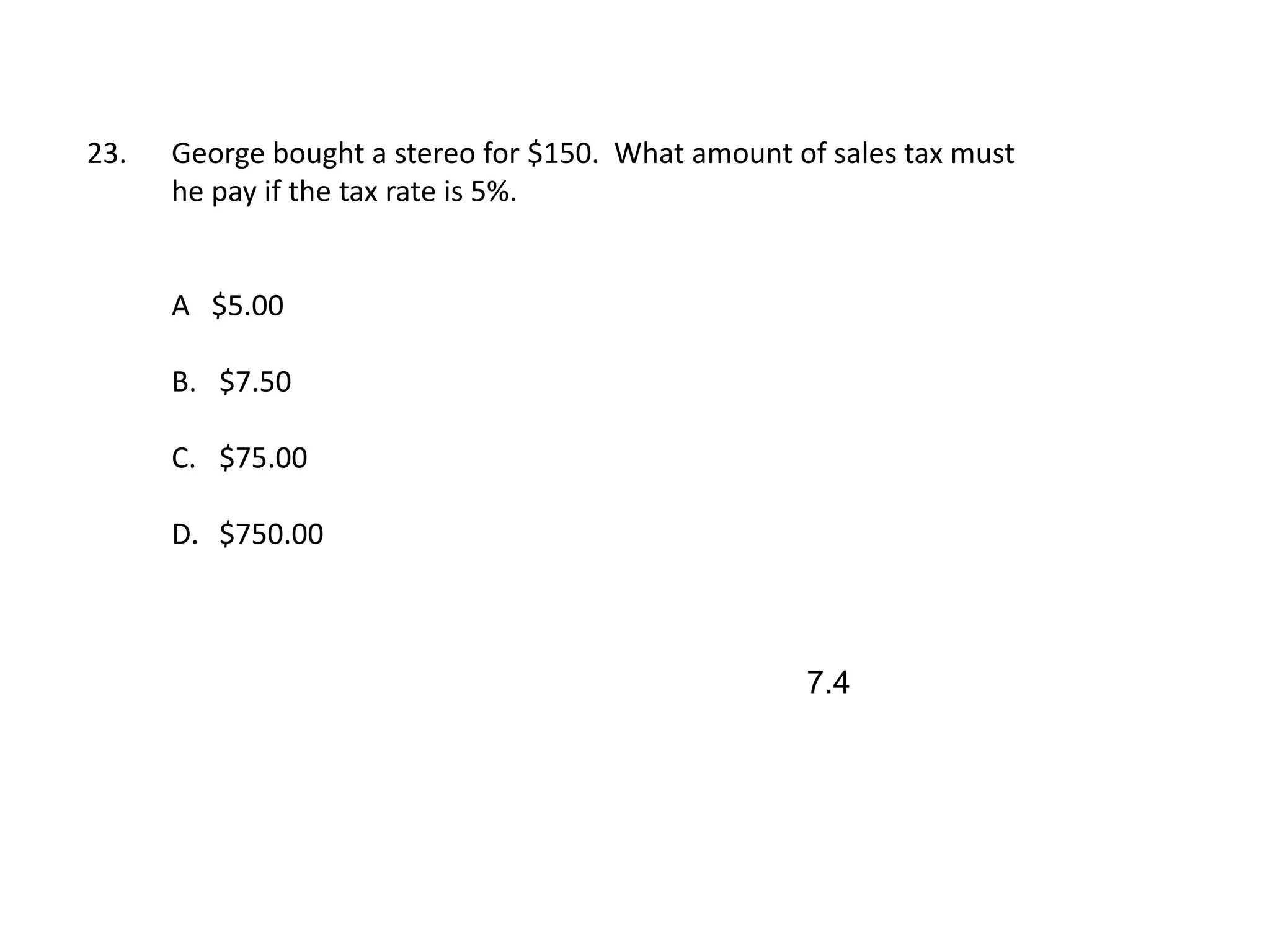 23.   George bought a stereo for $150. What amount of sales tax must
      he pay if the tax rate is 5%.


      A $5.00

      B. $7.50

      C. $75.00

      D. $750.00



                                                    7.4
 