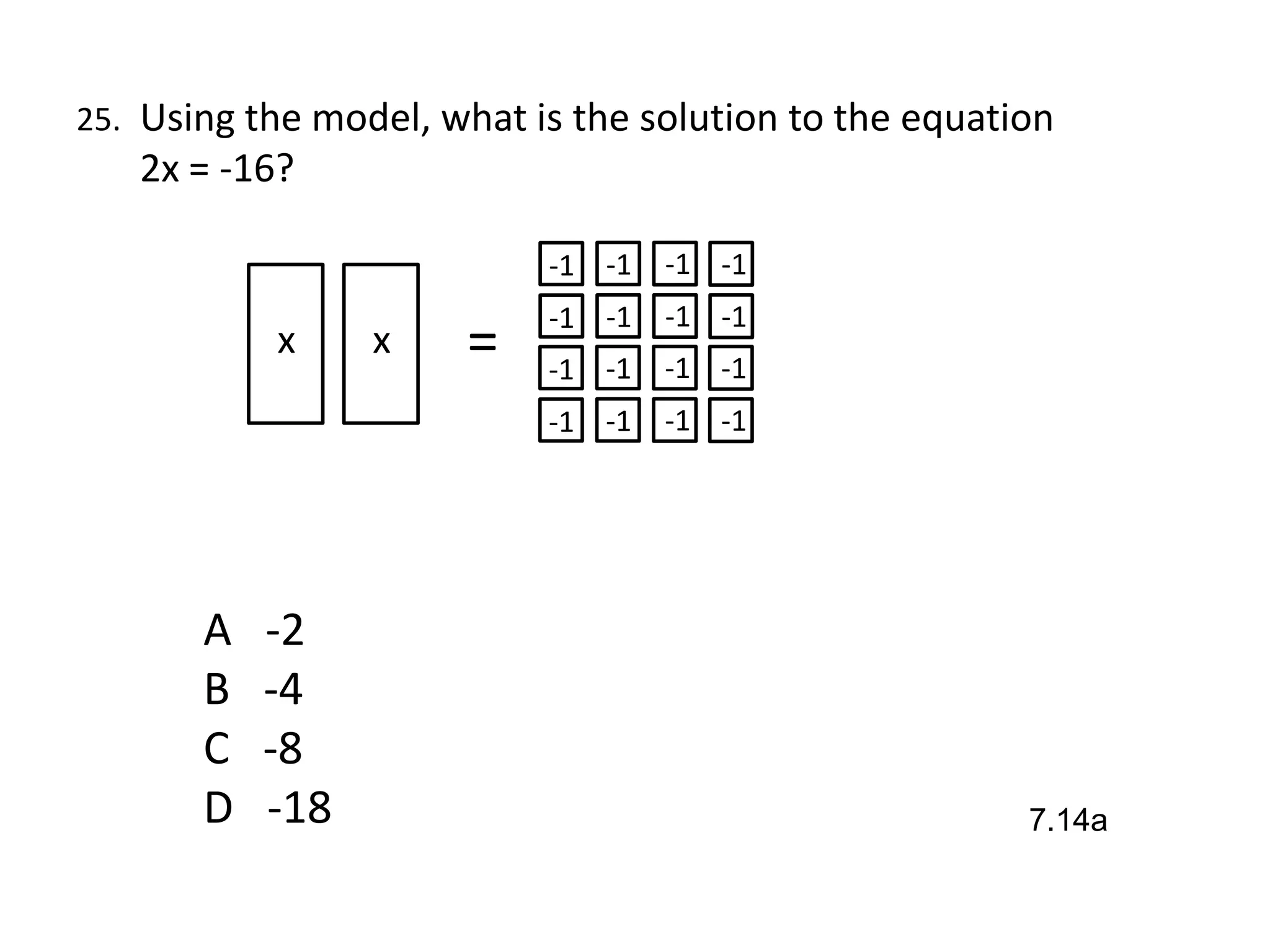 25. Using the model, what is the solution to the equation
   2x = -16?

                           -1 -1   -1 -1
                           -1 -1   -1 -1
           x     x    =    -1 -1   -1 -1
                           -1 -1   -1 -1




       A   -2
       B   -4
       C   -8
       D   -18                                         7.14a
 