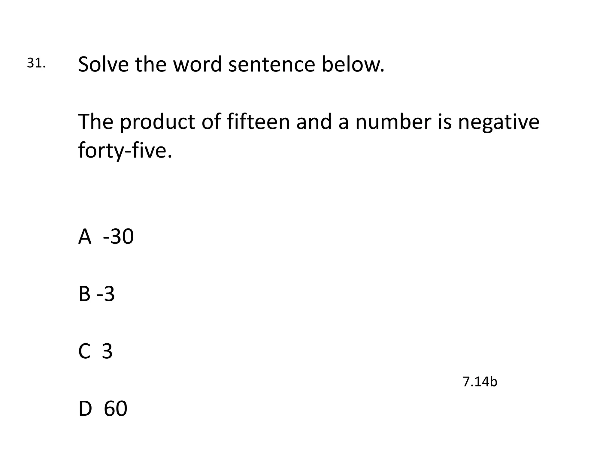 31.   Solve the word sentence below.

      The product of fifteen and a number is negative
      forty-five.


      A -30

      B -3

      C 3
                                             7.14b
      D 60
 